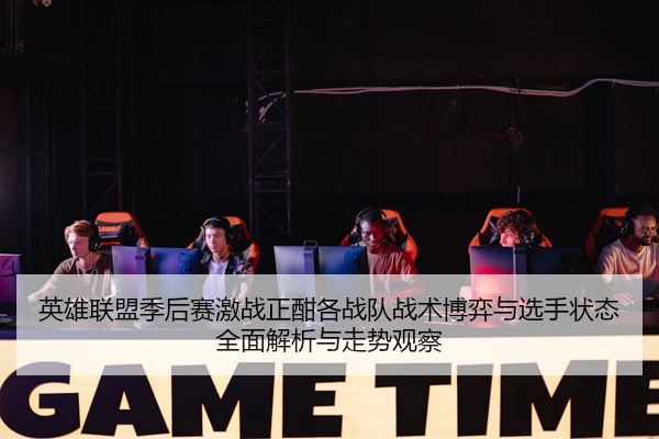 英雄联盟季后赛激战正酣各战队战术博弈与选手状态全面解析与走势观察